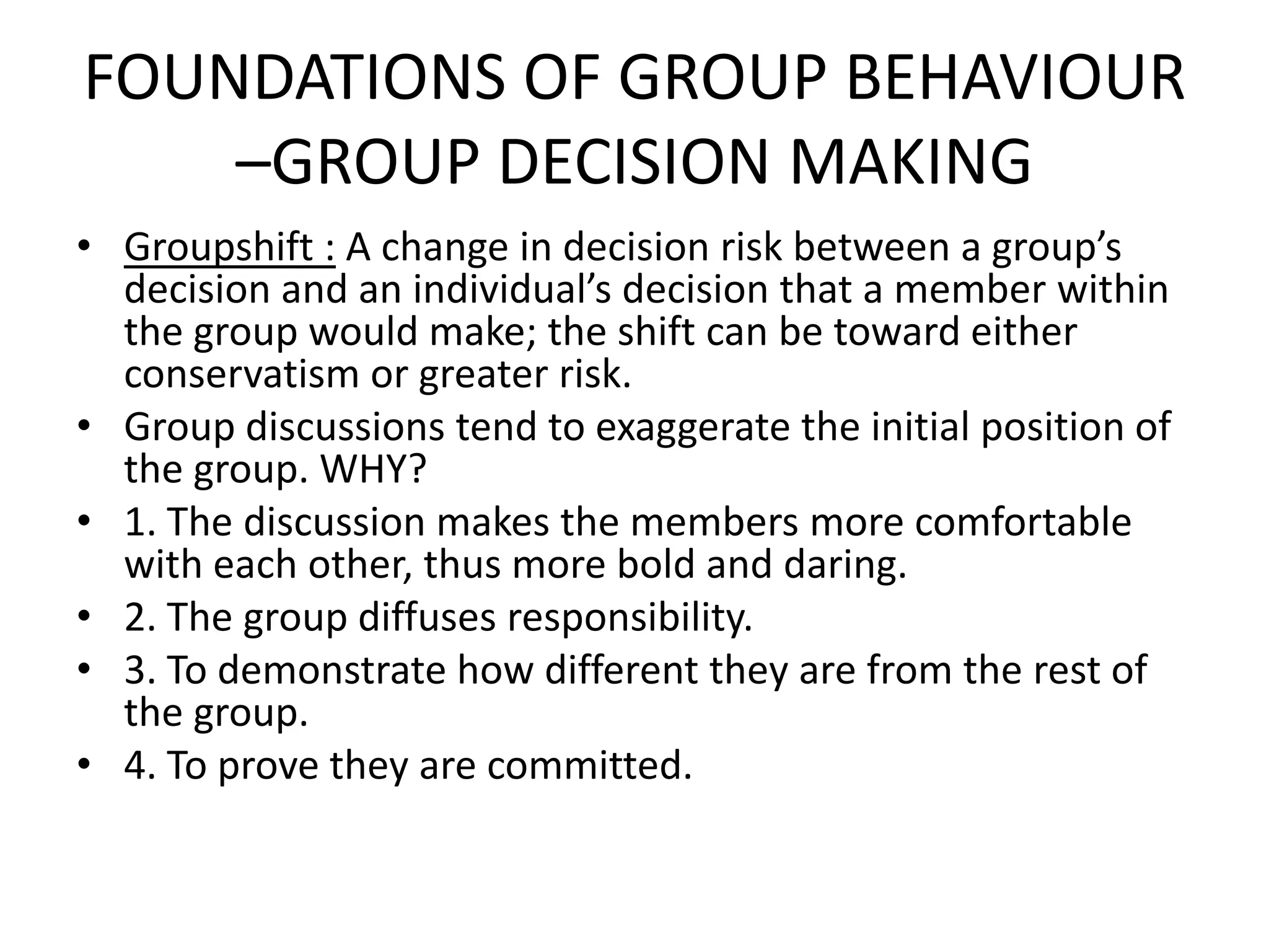 FOUNDATIONS OF GROUP BEHAVIOUR
–GROUP DECISION MAKING
• Groupshift : A change in decision risk between a group’s
decision and an individual’s decision that a member within
the group would make; the shift can be toward either
conservatism or greater risk.
• Group discussions tend to exaggerate the initial position of
the group. WHY?
• 1. The discussion makes the members more comfortable
with each other, thus more bold and daring.
• 2. The group diffuses responsibility.
• 3. To demonstrate how different they are from the rest of
the group.
• 4. To prove they are committed.
 