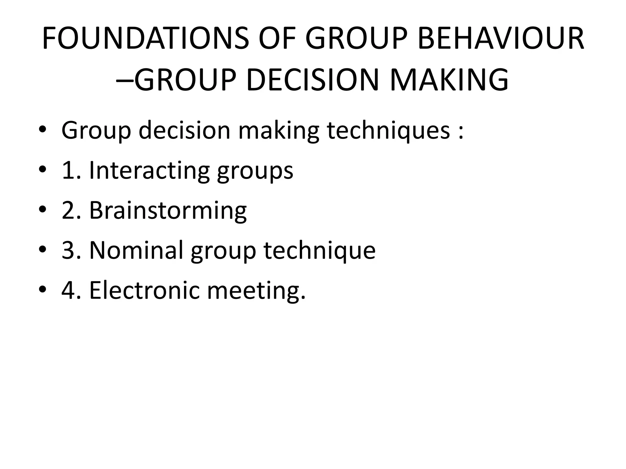 FOUNDATIONS OF GROUP BEHAVIOUR
–GROUP DECISION MAKING
• Group decision making techniques :
• 1. Interacting groups
• 2. Brainstorming
• 3. Nominal group technique
• 4. Electronic meeting.
 