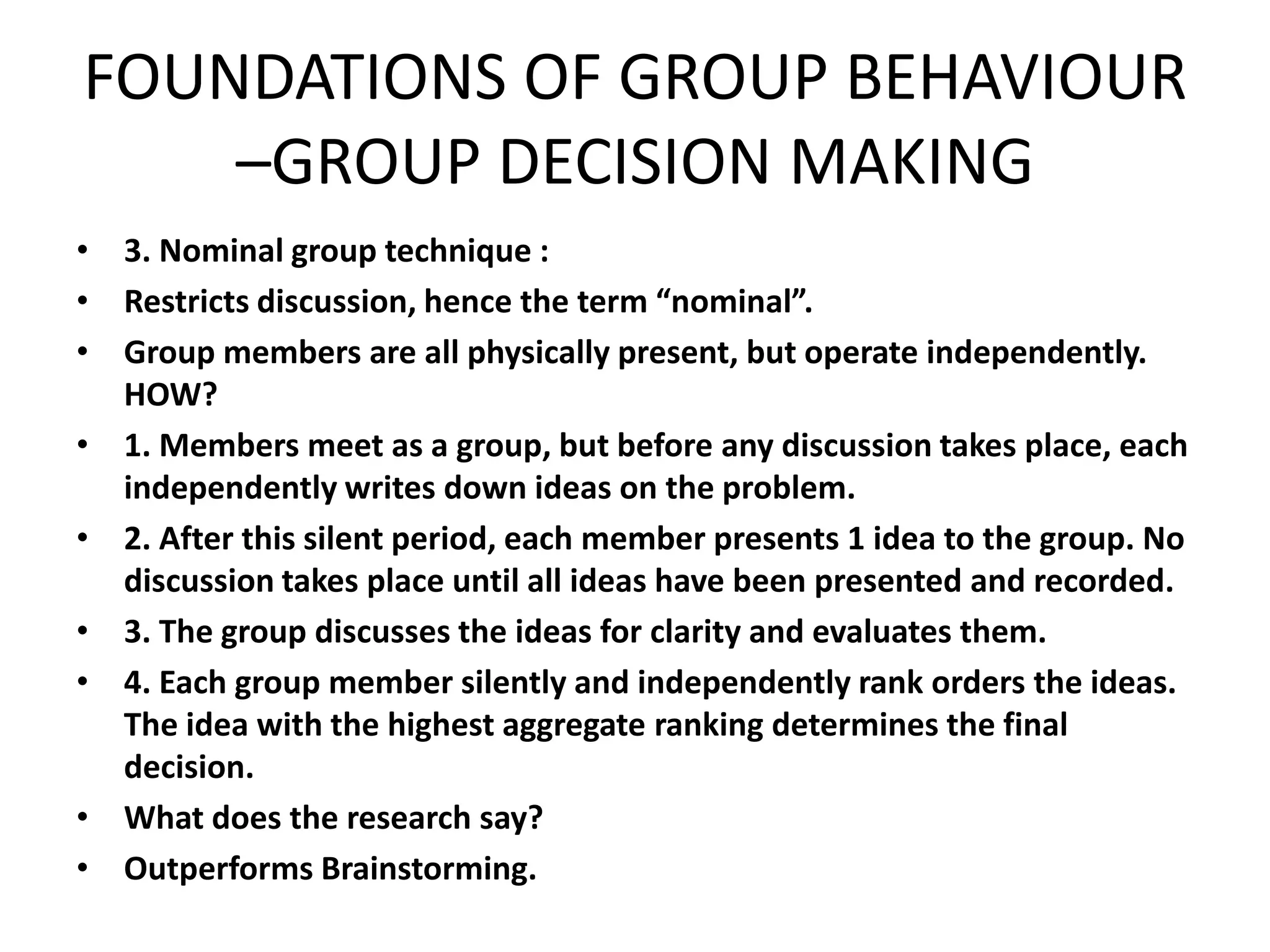 FOUNDATIONS OF GROUP BEHAVIOUR
–GROUP DECISION MAKING
• 3. Nominal group technique :
• Restricts discussion, hence the term “nominal”.
• Group members are all physically present, but operate independently.
HOW?
• 1. Members meet as a group, but before any discussion takes place, each
independently writes down ideas on the problem.
• 2. After this silent period, each member presents 1 idea to the group. No
discussion takes place until all ideas have been presented and recorded.
• 3. The group discusses the ideas for clarity and evaluates them.
• 4. Each group member silently and independently rank orders the ideas.
The idea with the highest aggregate ranking determines the final
decision.
• What does the research say?
• Outperforms Brainstorming.
 