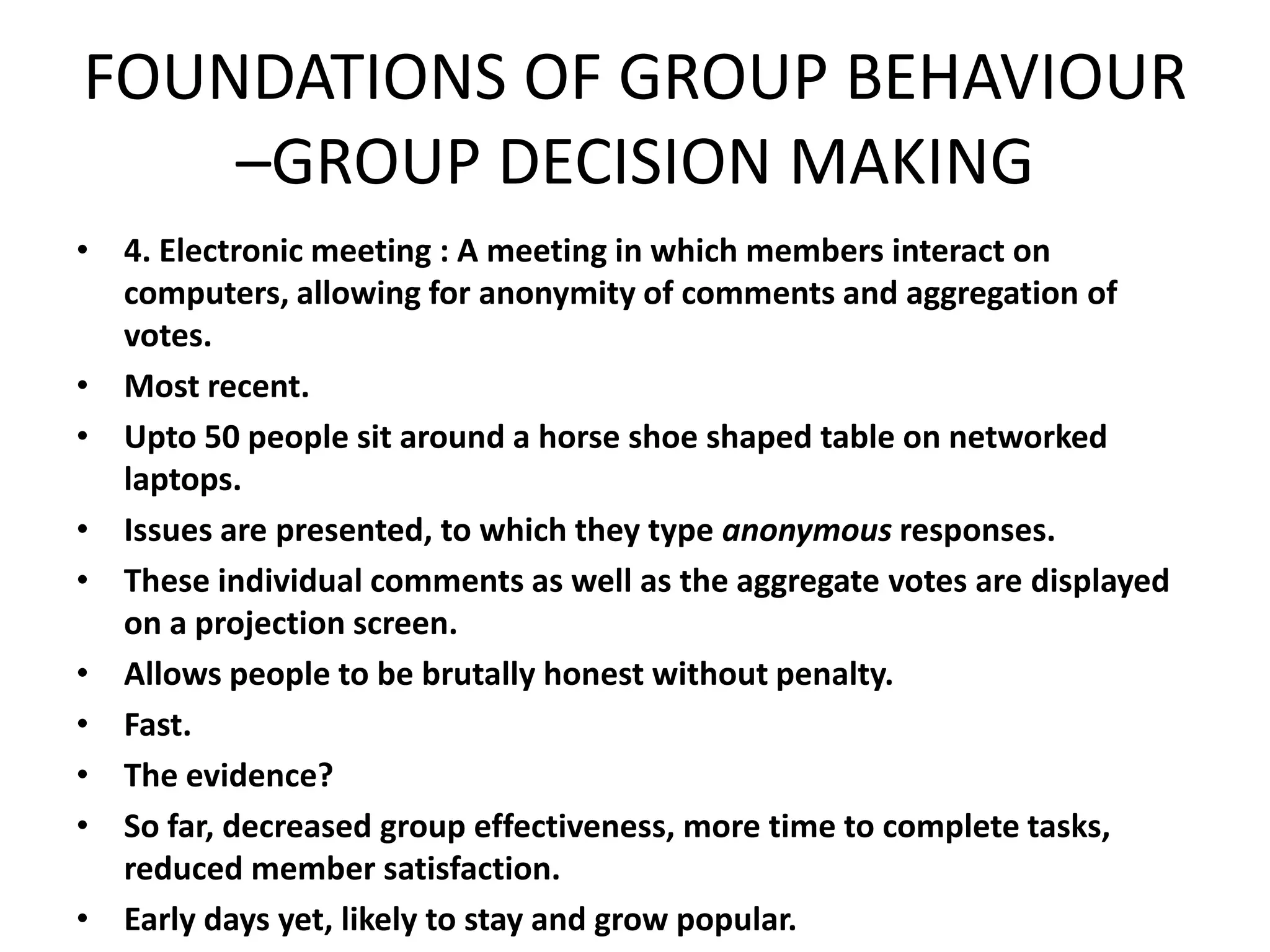 FOUNDATIONS OF GROUP BEHAVIOUR
–GROUP DECISION MAKING
• 4. Electronic meeting : A meeting in which members interact on
computers, allowing for anonymity of comments and aggregation of
votes.
• Most recent.
• Upto 50 people sit around a horse shoe shaped table on networked
laptops.
• Issues are presented, to which they type anonymous responses.
• These individual comments as well as the aggregate votes are displayed
on a projection screen.
• Allows people to be brutally honest without penalty.
• Fast.
• The evidence?
• So far, decreased group effectiveness, more time to complete tasks,
reduced member satisfaction.
• Early days yet, likely to stay and grow popular.
 
