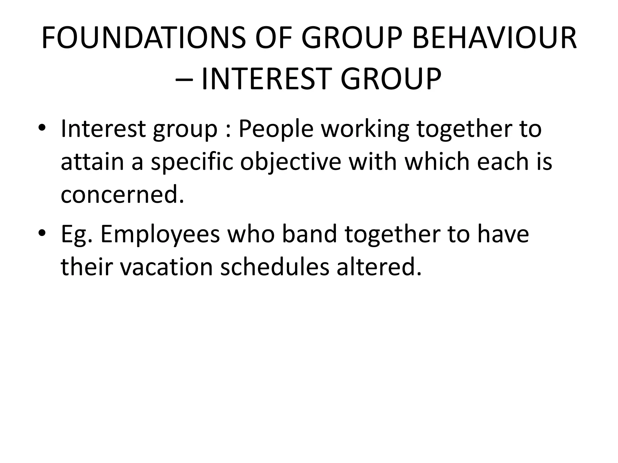 FOUNDATIONS OF GROUP BEHAVIOUR
– INTEREST GROUP
• Interest group : People working together to
attain a specific objective with which each is
concerned.
• Eg. Employees who band together to have
their vacation schedules altered.
 