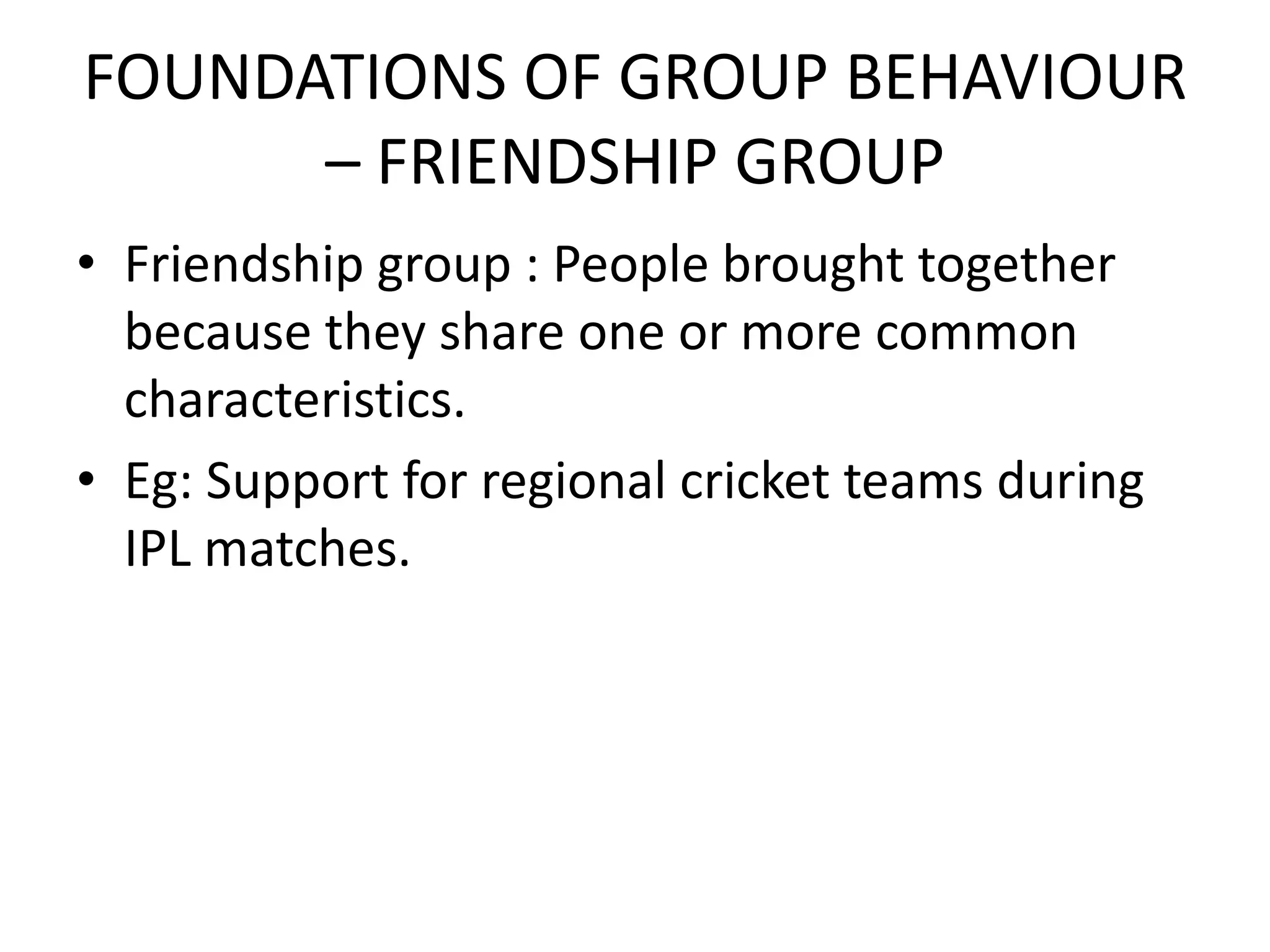 FOUNDATIONS OF GROUP BEHAVIOUR
– FRIENDSHIP GROUP
• Friendship group : People brought together
because they share one or more common
characteristics.
• Eg: Support for regional cricket teams during
IPL matches.
 