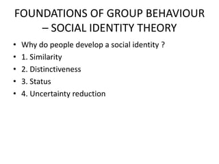FOUNDATIONS OF GROUP BEHAVIOUR
– SOCIAL IDENTITY THEORY
• Why do people develop a social identity ?
• 1. Similarity
• 2. Distinctiveness
• 3. Status
• 4. Uncertainty reduction
 