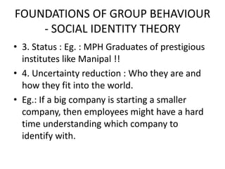 FOUNDATIONS OF GROUP BEHAVIOUR
- SOCIAL IDENTITY THEORY
• 3. Status : Eg. : MPH Graduates of prestigious
institutes like Manipal !!
• 4. Uncertainty reduction : Who they are and
how they fit into the world.
• Eg.: If a big company is starting a smaller
company, then employees might have a hard
time understanding which company to
identify with.
 