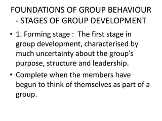 FOUNDATIONS OF GROUP BEHAVIOUR
- STAGES OF GROUP DEVELOPMENT
• 1. Forming stage : The first stage in
group development, characterised by
much uncertainty about the group’s
purpose, structure and leadership.
• Complete when the members have
begun to think of themselves as part of a
group.
 