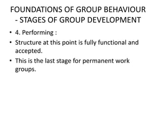 FOUNDATIONS OF GROUP BEHAVIOUR
- STAGES OF GROUP DEVELOPMENT
• 4. Performing :
• Structure at this point is fully functional and
accepted.
• This is the last stage for permanent work
groups.
 