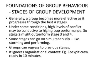 FOUNDATIONS OF GROUP BEHAVIOUR
- STAGES OF GROUP DEVELOPMENT
• Generally, a group becomes more effective as it
progresses through the first 4 stages.
• Under some conditions, high levels of conflict
may be conducive to high group performance. So
stage 2 might outperform stage 3 and 4.
• Some stages can go on simultaneously – like
storming and performing.
• Groups can regress to previous stages.
• It ignores organisational context: Eg. Cockpit crew
ready in 10 minutes.
 