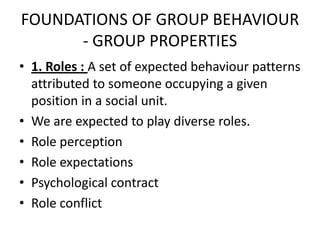 FOUNDATIONS OF GROUP BEHAVIOUR
- GROUP PROPERTIES
• 1. Roles : A set of expected behaviour patterns
attributed to someone occupying a given
position in a social unit.
• We are expected to play diverse roles.
• Role perception
• Role expectations
• Psychological contract
• Role conflict
 