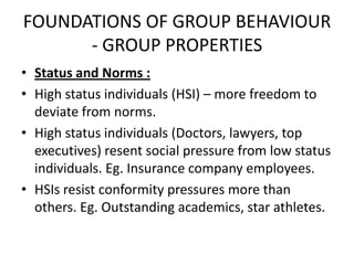 FOUNDATIONS OF GROUP BEHAVIOUR
- GROUP PROPERTIES
• Status and Norms :
• High status individuals (HSI) – more freedom to
deviate from norms.
• High status individuals (Doctors, lawyers, top
executives) resent social pressure from low status
individuals. Eg. Insurance company employees.
• HSIs resist conformity pressures more than
others. Eg. Outstanding academics, star athletes.
 