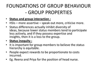 FOUNDATIONS OF GROUP BEHAVIOUR
- GROUP PROPERTIES
• Status and group interaction :
• HSIs – more assertive – speak out more, criticise more.
• Status differences actually inhibit diversity of
ideas, because lower status members tend to participate
less actively, and if they possess expertise and
insights, then it is a loss to the group.
• Status inequity :
• It is important for group members to believe the status
hierarchy is equitable.
• People expect rewards to be proportionate to costs
incurred.
• Eg. Reena and Priya for the position of head nurse.
 