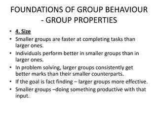 FOUNDATIONS OF GROUP BEHAVIOUR
- GROUP PROPERTIES
• 4. Size
• Smaller groups are faster at completing tasks than
larger ones.
• Individuals perform better in smaller groups than in
larger ones.
• In problem solving, larger groups consistently get
better marks than their smaller counterparts.
• If the goal is fact finding – larger groups more effective.
• Smaller groups –doing something productive with that
input.
 