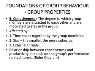 FOUNDATIONS OF GROUP BEHAVIOUR
- GROUP PROPERTIES
• 5. Cohesiveness : The degree to which group
members are attracted to each other and are
motivated to stay in the group.
• Affected by:
• 1. Time spent together by the group members.
• 2. Size – the smaller, the more cohesive.
• 3. External threats.
• Relationship between cohesiveness and
productivity depends on the group’s performance
related norms. (Refer Diagram)
 