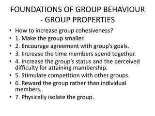 FOUNDATIONS OF GROUP BEHAVIOUR
- GROUP PROPERTIES
• How to increase group cohesiveness?
• 1. Make the group smaller.
• 2. Encourage agreement with group’s goals.
• 3. Increase the time members spend together.
• 4. Increase the group’s status and the perceived
difficulty for attaining mambership.
• 5. Stimulate competition with other groups.
• 6. Reward the group rather than individual
members.
• 7. Physically isolate the group.
 