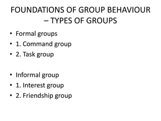 FOUNDATIONS OF GROUP BEHAVIOUR
– TYPES OF GROUPS
• Formal groups
• 1. Command group
• 2. Task group
• Informal group
• 1. Interest group
• 2. Friendship group
 