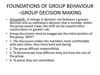 FOUNDATIONS OF GROUP BEHAVIOUR
–GROUP DECISION MAKING
• Groupshift : A change in decision risk between a group’s
decision and an individual’s decision that a member within
the group would make; the shift can be toward either
conservatism or greater risk.
• Group discussions tend to exaggerate the initial position of
the group. WHY?
• 1. The discussion makes the members more comfortable
with each other, thus more bold and daring.
• 2. The group diffuses responsibility.
• 3. To demonstrate how different they are from the rest of
the group.
• 4. To prove they are committed.
 