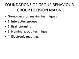 FOUNDATIONS OF GROUP BEHAVIOUR
–GROUP DECISION MAKING
• Group decision making techniques :
• 1. Interacting groups
• 2. Brainstorming
• 3. Nominal group technique
• 4. Electronic meeting.
 
