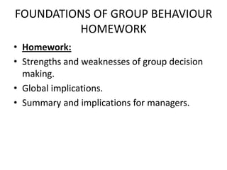 FOUNDATIONS OF GROUP BEHAVIOUR
HOMEWORK
• Homework:
• Strengths and weaknesses of group decision
making.
• Global implications.
• Summary and implications for managers.
 