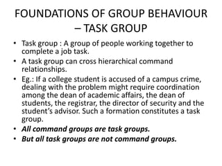 FOUNDATIONS OF GROUP BEHAVIOUR
– TASK GROUP
• Task group : A group of people working together to
complete a job task.
• A task group can cross hierarchical command
relationships.
• Eg.: If a college student is accused of a campus crime,
dealing with the problem might require coordination
among the dean of academic affairs, the dean of
students, the registrar, the director of security and the
student’s advisor. Such a formation constitutes a task
group.
• All command groups are task groups.
• But all task groups are not command groups.
 