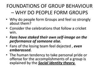 FOUNDATIONS OF GROUP BEHAVIOUR
– WHY DO PEOPLE FORM GROUPS
• Why do people form Groups and feel so strongly
about them?
• Consider the celebrations that follow a cricket
win.
• Fans have staked their own self-image on the
performance of someone else.
• Fans of the losing team feel dejected , even
embarassed.
• The human tendency to take personal pride or
offense for the accomplishments of a group is
explained by the Social identity theory.
 