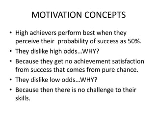 MOTIVATION CONCEPTS
• High achievers perform best when they
perceive their probability of success as 50%.
• They dislike high odds...WHY?
• Because they get no achievement satisfaction
from success that comes from pure chance.
• They dislike low odds...WHY?
• Because then there is no challenge to their
skills.
 