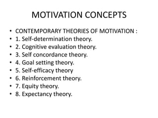 MOTIVATION CONCEPTS
• CONTEMPORARY THEORIES OF MOTIVATION :
• 1. Self-determination theory.
• 2. Cognitive evaluation theory.
• 3. Self concordance theory.
• 4. Goal setting theory.
• 5. Self-efficacy theory
• 6. Reinforcement theory.
• 7. Equity theory.
• 8. Expectancy theory.
 