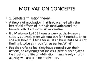 MOTIVATION CONCEPTS
• 1. Self-determination theory.
• A theory of motivation that is concerned with the
beneficial effects of intrinsic motivation and the
harmful effects of extrinsic motivation.
• Eg: Maria worked 15 hours a week at the Humane
society as a volunteer without pay for 3 months. Then
she was hired full time for rs.50 an hour. But she is not
finding it to be as much fun as earlier. Why?
• People prefer to feel they have control over their
actions, so anything that makes a previously enjoyed
task feel more like an obligation than a freely chosen
activity will undermine motivation.
 