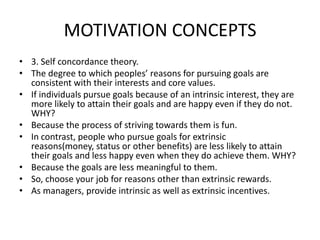 MOTIVATION CONCEPTS
• 3. Self concordance theory.
• The degree to which peoples’ reasons for pursuing goals are
consistent with their interests and core values.
• If individuals pursue goals because of an intrinsic interest, they are
more likely to attain their goals and are happy even if they do not.
WHY?
• Because the process of striving towards them is fun.
• In contrast, people who pursue goals for extrinsic
reasons(money, status or other benefits) are less likely to attain
their goals and less happy even when they do achieve them. WHY?
• Because the goals are less meaningful to them.
• So, choose your job for reasons other than extrinsic rewards.
• As managers, provide intrinsic as well as extrinsic incentives.
 