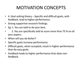 MOTIVATION CONCEPTS
• 4. Goal setting theory – Specific and difficult goals, with
feedback, lead to higher performance.
• Strong supportive research findings.
• Eg: 1. You are told to do your best.
• 2. You are specifically told to score more than 75 % on all
your papers.
• When will you do better?
• Specific goals increase performance.
• Difficult goals, when accepted, result in higher performance
than do easy goals.
• Feedback leads to higher performance than does non
feedback.
 
