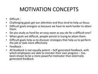 MOTIVATION CONCEPTS
• Difficult :
• Challenging goals get our attention and thus tend to help us focus.
• Difficult goals energise us because we have to work harder to attain
them.
• Do you study as hard for an easy exam as you do for a difficult one?
• When goals are difficult, people persist in trying to attain them.
• Difficult goals help us to discover strategies that help us to perform
the job or task more effectively
• Feedback :
• All feedback is not equally potent – Self generated feedback, with
which employees are able to monitor their own progress – has
been shown to be a more powerful motivator than externally
generated feedback.
 