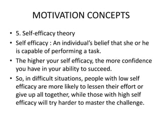 MOTIVATION CONCEPTS
• 5. Self-efficacy theory
• Self efficacy : An individual’s belief that she or he
is capable of performing a task.
• The higher your self efficacy, the more confidence
you have in your ability to succeed.
• So, in difficult situations, people with low self
efficacy are more likely to lessen their effort or
give up all together, while those with high self
efficacy will try harder to master the challenge.
 