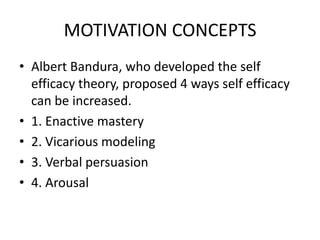 MOTIVATION CONCEPTS
• Albert Bandura, who developed the self
efficacy theory, proposed 4 ways self efficacy
can be increased.
• 1. Enactive mastery
• 2. Vicarious modeling
• 3. Verbal persuasion
• 4. Arousal
 