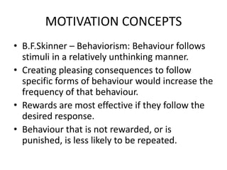 MOTIVATION CONCEPTS
• B.F.Skinner – Behaviorism: Behaviour follows
stimuli in a relatively unthinking manner.
• Creating pleasing consequences to follow
specific forms of behaviour would increase the
frequency of that behaviour.
• Rewards are most effective if they follow the
desired response.
• Behaviour that is not rewarded, or is
punished, is less likely to be repeated.
 