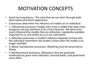 MOTIVATION CONCEPTS
• Social learning theory : The view that we can learn through both
observation and direct experience.
• 4 processes determine the influence of models on an individual :
• 1. Attentional processes: People learn from a model only when they
recognise and pay attention to its critical features. We tend to be
most influenced by models that are attractive, repeatedly available,
important to us and similar to us in our estimation.
• 2. Retention processes: A model’s influence depends on how well
the individual remembers the model’s action after the model is no
longer available.
• 3. Motor reproduction processes: Watching must be converted to
Doing.
• 4. Reinforcement processes: Behaviours that are positively
reinforced are given more attention, learned better, and performed
more often.
 