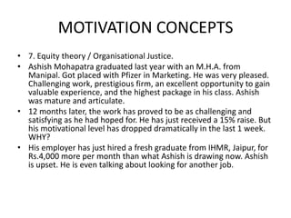 MOTIVATION CONCEPTS
• 7. Equity theory / Organisational Justice.
• Ashish Mohapatra graduated last year with an M.H.A. from
Manipal. Got placed with Pfizer in Marketing. He was very pleased.
Challenging work, prestigious firm, an excellent opportunity to gain
valuable experience, and the highest package in his class. Ashish
was mature and articulate.
• 12 months later, the work has proved to be as challenging and
satisfying as he had hoped for. He has just received a 15% raise. But
his motivational level has dropped dramatically in the last 1 week.
WHY?
• His employer has just hired a fresh graduate from IHMR, Jaipur, for
Rs.4,000 more per month than what Ashish is drawing now. Ashish
is upset. He is even talking about looking for another job.
 