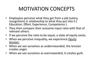 MOTIVATION CONCEPTS
• Employees perceive what they get from a job (salary,
recognition) in relationship to what they put into it (
Education, Effort, Experience, Competence ).
• They then compare their outcome-input ratio with that of
relevant others.
• If we perceive the ratio to be equal, a state of equity exists.
• When we perceive inequality, we experience Equity
tension.
• When we see ourselves as underrewarded, the tension
creates anger.
• When we see ourselves as overrewarded, it creates guilt.
 