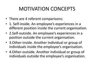 MOTIVATION CONCEPTS
• There are 4 referent comparisons:
• 1. Self-inside. An employee’s experiences in a
different position inside the current organisation.
• 2.Self-outside. An employee’s experiences in a
position outside the current organisation.
• 3.Other-inside. Another individual or group of
individuals inside the employee’s organisation.
• 4.Other-outside. Another individual or group of
individuals outside the employee’s organisation.
 