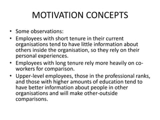 MOTIVATION CONCEPTS
• Some observations:
• Employees with short tenure in their current
organisations tend to have little information about
others inside the organisation, so they rely on their
personal experiences.
• Employees with long tenure rely more heavily on co-
workers for comparison.
• Upper-level employees, those in the professional ranks,
and those with higher amounts of education tend to
have better information about people in other
organisations and will make other-outside
comparisons.
 