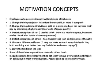 MOTIVATION CONCEPTS
• Employees who perceive inequity will make one of 6 choices:
• 1. Change their inputs (exert less effort if underpaid, or more if overpaid)
• 2. Change their outcomes(individuals paid on a piece rate basis can increase their
pay by producing a higher quantity of units of lower quality)
• 3. Distort perceptions of self (I used to think I work at a moderate pace, but now I
realise I work a lot harder than everyone else)
• 4. Distort perceptions of others ( Raja Hussain’s job isn’t as desirable as I thought)
• 5. Choose a different refferent (“I may not make as much as my brother in law,
but I am doing a lot better than my Dad did when he was my age”)
• 6. Leave the field (quit the job)
• Some of these have support from research, others don’t.
• Inequities created by overpayment do not seem to have a very significant impact
on behaviour in most work situations. People seem to tolerate it very well.
 