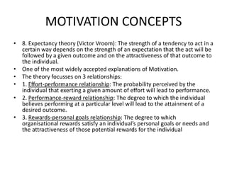 MOTIVATION CONCEPTS
• 8. Expectancy theory (Victor Vroom): The strength of a tendency to act in a
certain way depends on the strength of an expectation that the act will be
followed by a given outcome and on the attractiveness of that outcome to
the individual.
• One of the most widely accepted explanations of Motivation.
• The theory focusses on 3 relationships:
• 1. Effort-performance relationship: The probability perceived by the
individual that exerting a given amount of effort will lead to performance.
• 2. Performance-reward relationship: The degree to which the individual
believes performing at a particular level will lead to the attainment of a
desired outcome.
• 3. Rewards-personal goals relationship: The degree to which
organisational rewards satisfy an individual’s personal goals or needs and
the attractiveness of those potential rewards for the individual
 