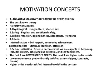 MOTIVATION CONCEPTS
• 1. ABRAHAM MASLOW’S HIERARCHY OF NEEDS THEORY
• The best known theory
• Hierarchy of 5 needs:
• 1.Physiological : Hunger, thirst, shelter, sex.
• 2.Safety : Physical and emotional safety.
• 3.Social : Affection, belongingness, acceptance, friendship
• 4.Esteem :
• Internal factors – Self respect, autonomy, achievement
External factors – Status, recognition, attention
• 5.Self-actualisation : Drive to become what we are capable of becoming.
Includes growth, achieving our potential, and self fulfillment.
• The first 2 are LOWER ORDER NEEDS. The next 3 are higher order needs.
• Lower order needs predominantly satisfied externally(pay, contracts,
tenure)
• Higher order needs satisfied internally (within the person)
 