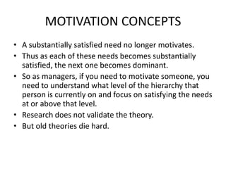 MOTIVATION CONCEPTS
• A substantially satisfied need no longer motivates.
• Thus as each of these needs becomes substantially
satisfied, the next one becomes dominant.
• So as managers, if you need to motivate someone, you
need to understand what level of the hierarchy that
person is currently on and focus on satisfying the needs
at or above that level.
• Research does not validate the theory.
• But old theories die hard.
 