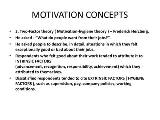 MOTIVATION CONCEPTS
• 3. Two-Factor theory ( Motivation-hygiene theory ) – Frederick Herzberg.
• He asked - “What do people want from their jobs?”.
• He asked people to describe, in detail, situations in which they felt
exceptionally good or bad about their jobs.
• Respondents who felt good about their work tended to attribute it to
INTRINSIC FACTORS
(advancement, recognition, responsibility, achievement) which they
attributed to themselves.
• Dissatisfied respondents tended to cite EXTRINSIC FACTORS ( HYGIENE
FACTORS ), such as supervision, pay, company policies, working
conditions.
 