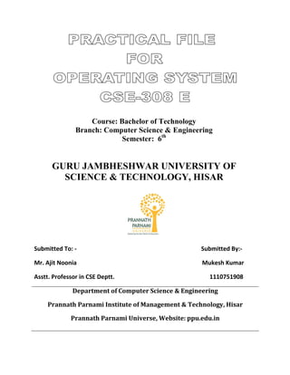 Course: Bachelor of Technology
Branch: Computer Science & Engineering
Semester: 6th
GURU JAMBHESHWAR UNIVERSITY OF
SCIENCE & TECHNOLOGY, HISAR
Submitted To: - Submitted By:-
Mr. Ajit Noonia Mukesh Kumar
Asstt. Professor in CSE Deptt. 1110751908
Department of Computer Science & Engineering
Prannath Parnami Institute of Management & Technology, Hisar
Prannath Parnami Universe, Website: ppu.edu.in
 