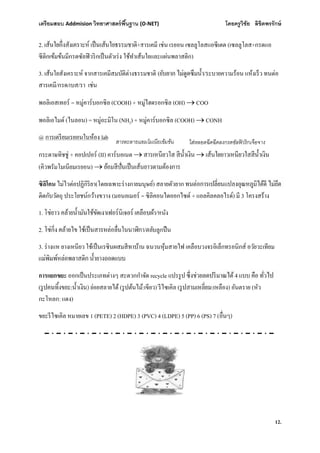 เตรียมสอบ Addmision (O-NET) โดยครูวิชัย ลิขิตพรรักษ์
12.
2. +สารเคมี เช่น เรยอน เซลลูโลสแอซีเตต (เซลลูโลส+กรดแอ
ซีติกเข้มข้นมีกรดซัลฟิวริกเป็นตัวเร่ง ใช้ทําเส้นใยและแผ่นพลาสติก)
3. เส้นใยสังเคราะห์ จากสารเคมีสมบัติต่างธรรมชาติ ( /ระบายความร้อน แห้งเร็ว ทนต่อ
สารเคมี/กรด/เบส/รา เช่น
พอลิเอสเทอร์ = หมู่คาร์บอกซิล (COOH) + หมู่ไฮดรอกซิล (OH)  COO
พอลิเอไมด์ (ไนลอน) = หมู่อะมิโน (NH2) + หมู่คาร์บอกซิล (COOH)  CONH
@ การเตรียมเรยอนในห้อง lab
กระดาษทิชชู่ + คอปเปอร์ (II) คาร์บอเนต  
(คิวพรัมโมเนียมเรยอน) 
ซิลิโคน ไม่ไวต่อปฏิกิริยา(โดยเฉพาะร่างกายมนุษย์) สลายตัวยาก
ติดกับวัตถุ ประโยชน์กว้างขวาง (มอนอเมอร์ = ซิลิคอนไดออกไซด์ + แอลคิลคลอไรด์) มี 3 โครงสร้าง
1. /หนัง
2. /ตลับลูกปืน
3. ร่างแห ยางเหนียว ใช้เป็นเรซินผสมสีทาบ้าน ฉนวนหุ้มสายไฟ เคลือบวงจรอิเล็กทรอนิกส์ อวัยวะเทียม
การแยกขยะ ออกเป็นประเภทต่างๆ สะดวกกําจัด recycle แปรรูป 4
( : ) ย่อยสลายได้ (รูปต้นไม้:เขียว) รีไซเคิล ( :เหลือง) อันตราย (หัว
กะโหลก: แดง)
ขยะรีไซเคิล หมายเลข 1 (PETE) 2 (HDPE) 3 (PVC) 4 (LDPE) 5 (PP) 6 (PS) 7 ( )
สารละลายแอมโมเนียเข้มข้น ใส่หลอดฉีดฉีดลงกรดซัลฟิวริกเจือจาง
 