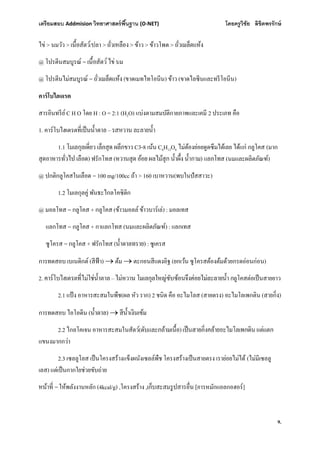 เตรียมสอบ Addmision (O-NET) โดยครูวิชัย ลิขิตพรรักษ์
9.
ไข่ > นมวัว > /ปลา > > ข้าว > ข้าวโพด >
@ โปรตีนสมบูรณ์ = นม
@ โปรตีนไม่สมบูรณ์ = (ขาดเมทไทโอนีน) ข้าว (ขาดไลซีนและทรีโอนีน)
คาร์โบไฮเดรต
สารอินทรีย์C H O โดย H : O = 2:1 (H2O) แบ่งตามสมบัติกายภาพและเคมี 2 ประเภท คือ
1. คาร์โบไฮเดรต –
1.1 ขาว C3-8 เน้น C6H12O6 ไม่ต้องย่อยดูดซึมได้เลย ได้แก่ กลูโคส (มาก
) ฟรักโทส ( ) แลกโทส (นมและผลิตภัณฑ์)
@ ปกติกลูโคสในเลือด = 100 mg/100cc ถ้า > 160 เบาหวาน(พบในปัสสาวะ)
1.2 โมเลกุลคู่ พันธะไกลโคซิดิก
@ มอลโทส = กลูโคส + กลูโคส (ข้าวมอลล์ ข้าวบาร์เล่) : มอลเทส
แลกโทส = กลูโคส + กาแลกโทส (นมและผลิตภัณฑ์) : แลกเทส
ซูโครส = กลูโคส + ฟรักโทส ( ) : ซูเครส
การทดสอบ เบเนดิกต์ (สีฟ้า)  ต้ม  ตะกอนสีแดงอิฐ (ยกเว้น ซูโครสต้องต้มด้วยกรดอ่อนก่อน)
2. – กลูโคสต่อเป็นสายยาว
2.1 แป้ง อาหารสะสมในพืช(ผล หัว ราก) 2 ชนิด คือ อะไมโลส (สายตรง) อะไมโลเพกติน ( )
การทดสอบ ไอโอดีน ( ) 
2.2 ไกลโคเจน อาหารสะสมในสัตว์( )
แขนงมากกว่า
2.3 เซลลูโลส เป็นโครงสร้างแข็งผนังเซลล์พืช โครงสร้างเป็นสายตรง เราย่อยไม่ได้ (ไม่มีเซลลู
เลส) แต่เป็นกากใยช่วยขับถ่าย
= ให้พลังงานหลัก (4kcal/g) ,โครงสร้าง , [การหมักแอลกอฮอร์]
 