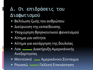 Δ. Οι επιδράςεισ του
Διαφωτιςμού
 Βελτύωςη ζωόσ του ανθρώπου
 Διεύρυνςη τησ εκπαύδευςησ
 Τποχώρηςη θρηςκευτικού φανατιςμού
 Αύτημα για ιςότητα
 Αύτημα για κατϊργηςη τησ δουλεύασ
 Λοκ Διακόρυξη Αμερικϊνικόσ
Ανεξαρτηςύασ
 Μοντεςκιϋ Αμερικϊνικο ΢ύνταγμα
 Ρουςςώ Γαλλικό Επανϊςταςη
 