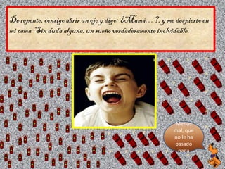 De repente, consigo abrir un ojo y digo: ¿Mamá…?, y me despierto en
mi cama. Sin duda alguna, un sueño verdaderamente inol...