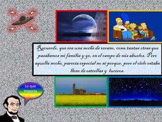 Recuerdo, que era una noche de verano, como tantas otras que
pasábamos mi familia y yo, en el campo de mis abuelos. Pero
a...