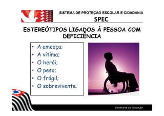 SISTEMA DE PROTEÇÃO ESCOLAR E CIDADANIA
SPEC
ESTEREÓTIPOS LIGADOS À PESSOA COMESTEREÓTIPOS LIGADOS À PESSOA COM
DEFICIÊNCIADEFICIÊNCIA
A ameaça;
A vítima;
O herói;
O peso;
O frágil;
O sobrevivente.
 