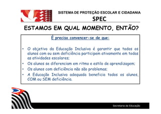 SISTEMA DE PROTEÇÃO ESCOLAR E CIDADANIA
SPEC
ESTAMOS EM QUAL MOMENTO, ENTÃO?ESTAMOS EM QUAL MOMENTO, ENTÃO?
É preciso convencer-se de que:
O objetivo da Educação Inclusiva é garantir que todos os
alunos com ou sem deficiência participem ativamente em todas
as atividades escolares;
Os alunos se diferenciam em ritmo e estilo de aprendizagem;
Os alunos com deficiência não são problemas;
A Educação Inclusiva adequada beneficia todos os alunos,
COM ou SEM deficiência.
 